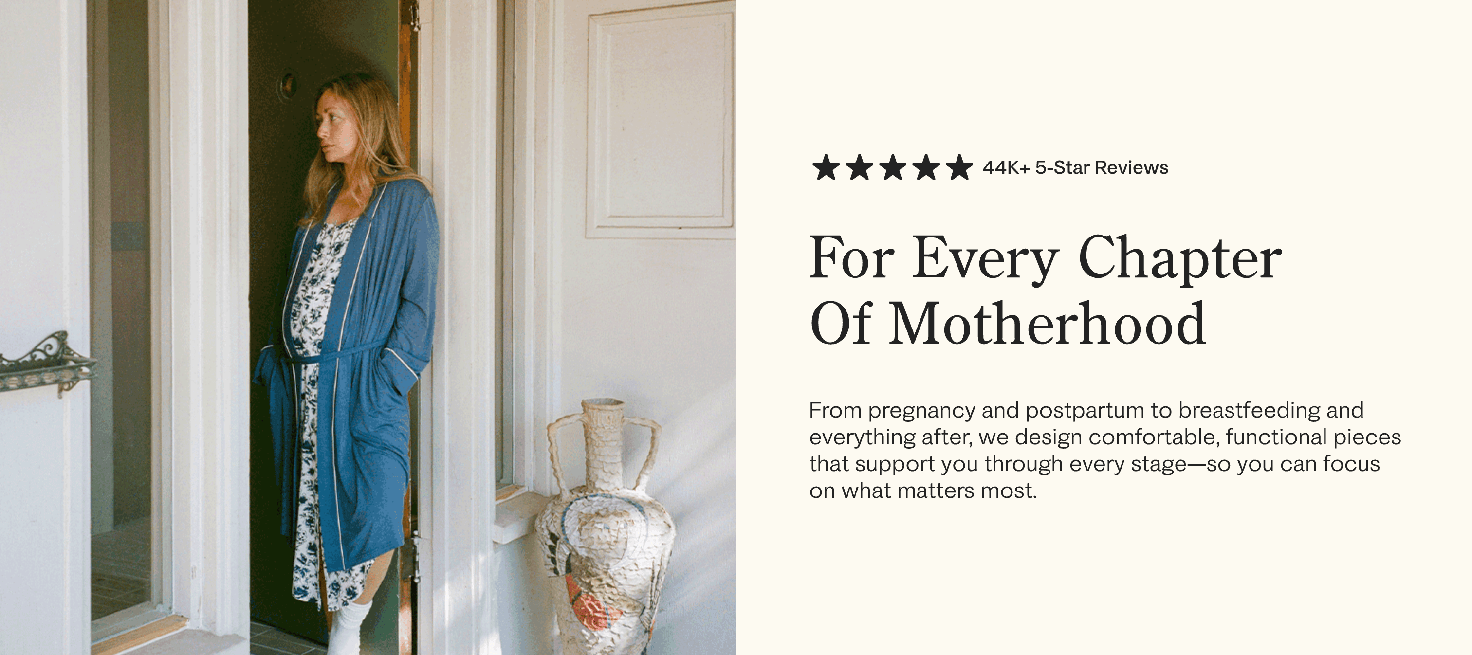Slideshow of women in all stages of motherhood, from pregnant to postpartum. Black text on white background: five star icons 44K+ 5-Star Reviews, For Every Chapter Of Motherhood. From Pregnancy and postpartum to breastfeeding and everything after, we design comfortable, functional pieces that support you through every stage - so you can focus on what matters most.
