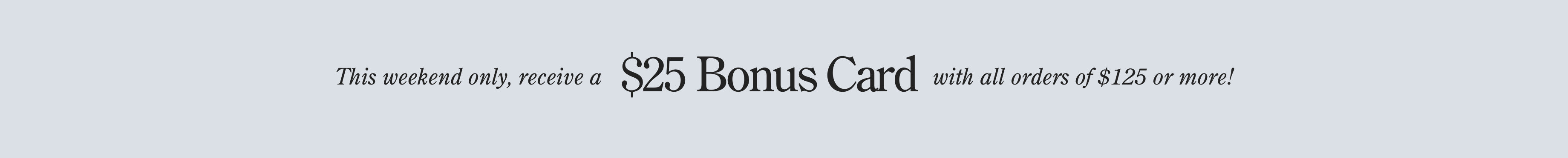 Black text on light gray background reading: 'This weekend only, receive a $25 Bonus Card with all orders of $125 or more!'.