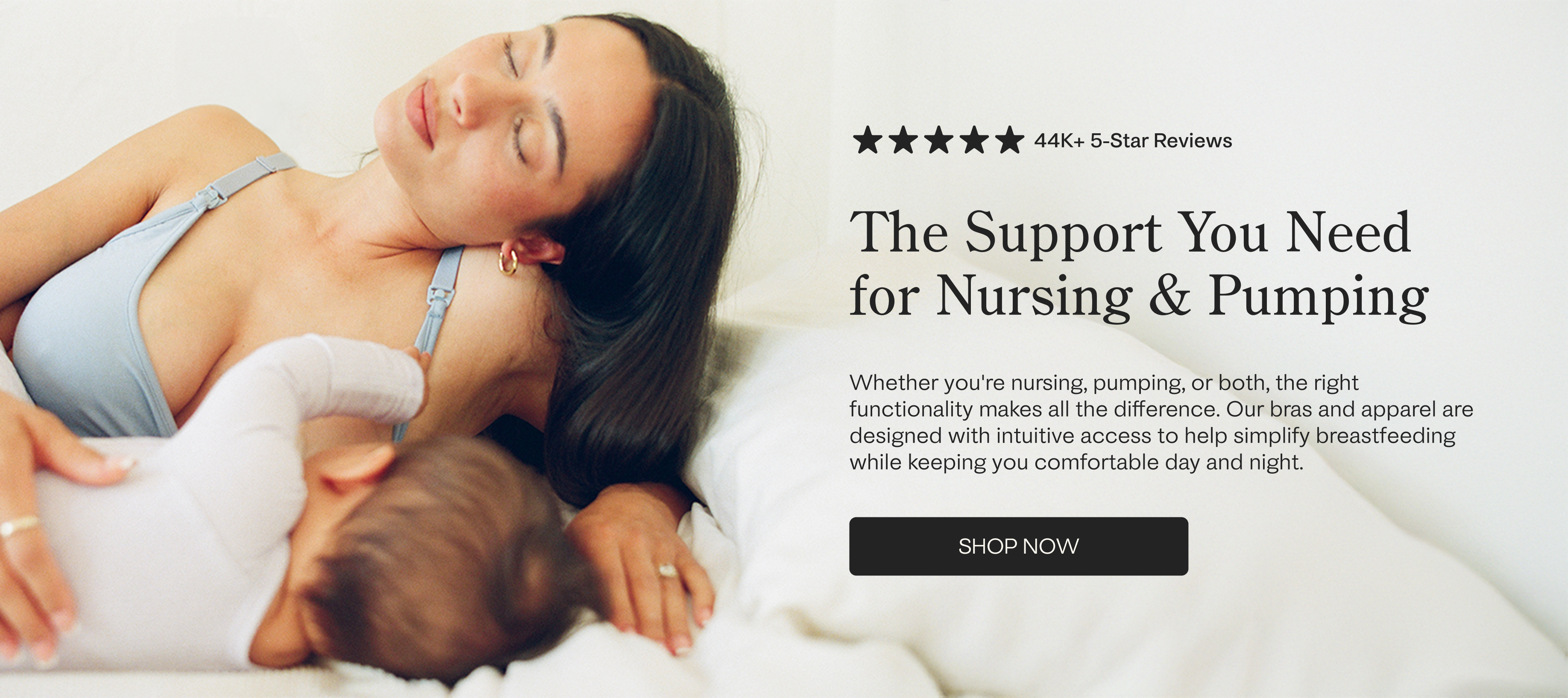 Mother resting on her side while breastfeeding baby and wearing French Terry Maternity & Nursing Bralette in Vintage Blue on a white background. Black text on white background: five stars, 44K+ 5-star Reviews. The Support You Need for Nursing & Pumping Whether you're nursing, pumping, or both, the right functionality makes all the difference. Our bras and apparel are designed with intuitive access to help simplify breastfeeding while keeping you comfortable day and night. Black button with white text: Shop 