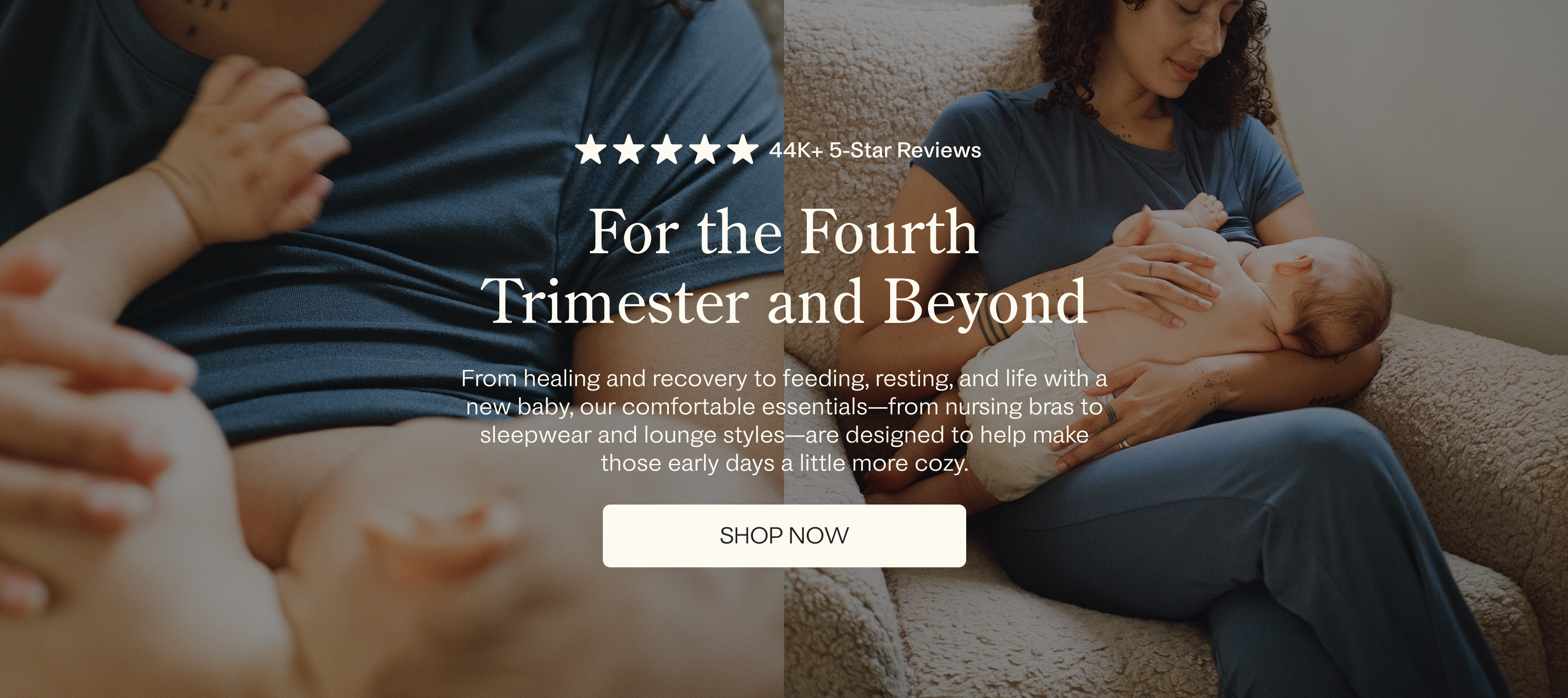White text over images: Five stars, 44k+ 5-Star Reviews. For the Fourth Trimester and Beyond. From healing and recovery to feeding, resting and life with a new baby, our comfortable essentials - from nursing bras to sleepwear and lounge styles - are designed to help make those early days a little more cozy. White button with black text: Shop Now. Images of mother breastfeeding baby on a fuzzy chair in a dim room.