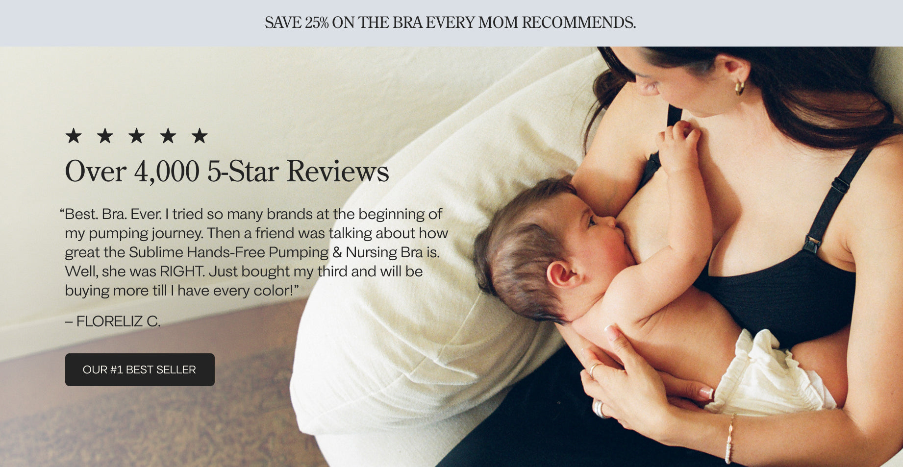 Grey band with black text: SAVE 25% ON THE BRA EVERY MOM RECOMMENDS. Image of woman holding baby, five stars and a heading that states: Over 4,000 5-Star Reviews. Floreliz C.'s review is: Best. Bra. Ever. I tried so many brands at the beginning of my pumping journey. Then a friend was talking about how great this bra is. Well, she was RIGHT. Just bought my third and will be buying more till I have every color! Black button: Our #1 Best-Seller