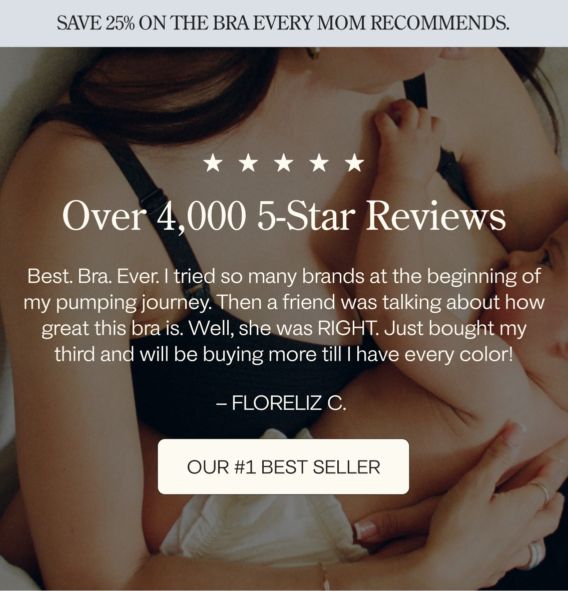 Woman holding baby, five stars and a heading that states: Over 4,000 5-Star Reviews. Floreliz C.'s review is: Best. Bra. Ever. I tried so many brands at the beginning of my pumping journey. Then a friend was talking about how great this bra is. Well, she was RIGHT. Just bought my third and will be buying more till I have every color! Our #1 Best-Seller