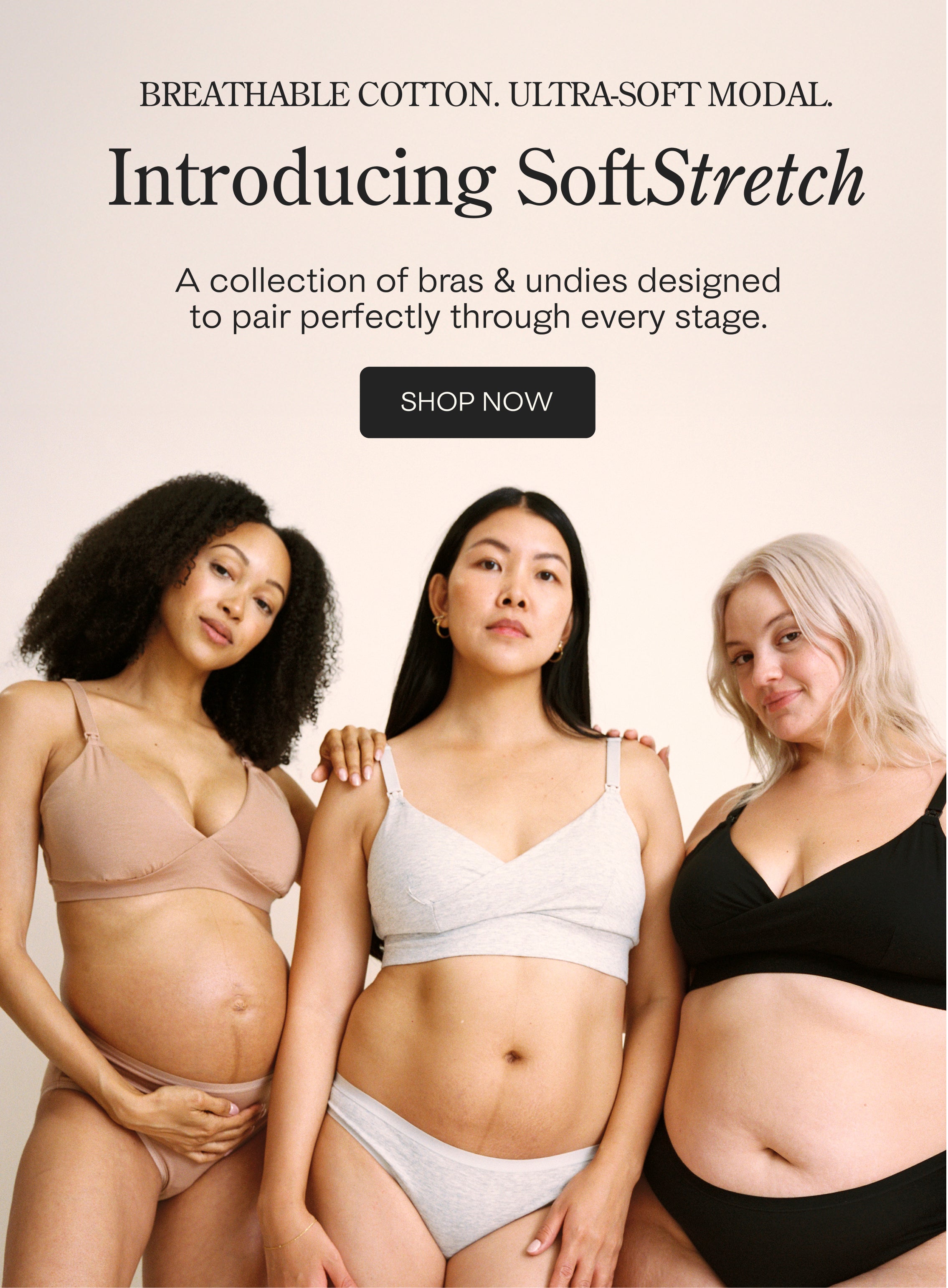 Black text at top: BREATHABLE COTTON. ULTRA-SOFT MODAL. Introducing SoftStretch. A collection of bras & undies designed to pair perfectly through every stage. Black button with text: SHOP NOW. Model in middle is wearing SoftStretch Cotton Nursing Bra and SoftStretch Cotton Maternity & Postpartum Hipster in Grey Heather. Model on the left is wearing SoftStretch Cotton Maternity & Nursing Bralette and SoftStretch Cotton Maternity & Postpartum Brief in Buff. Model on right is wear Nursing Bra & Thong in Black.