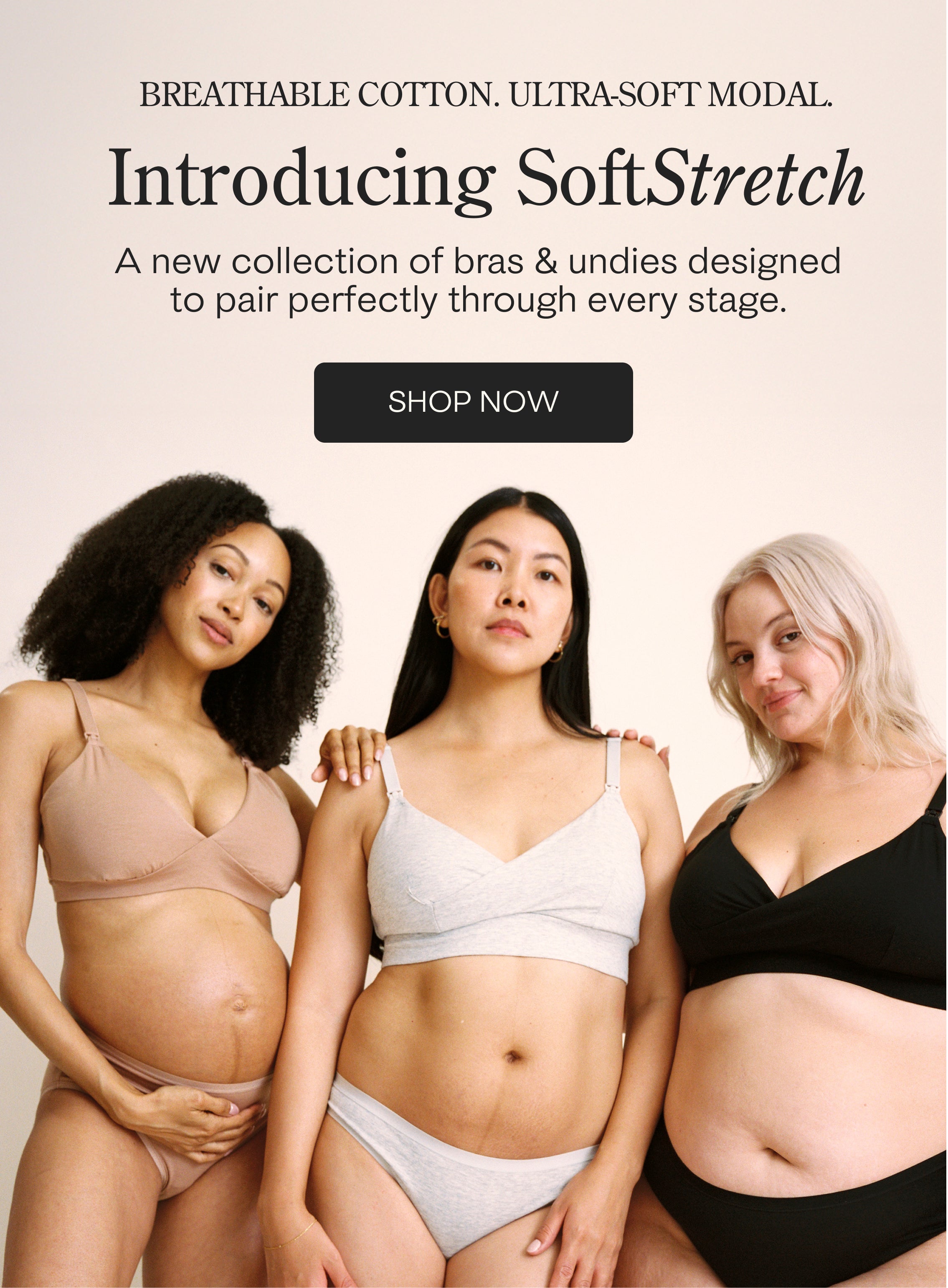 Black text at top: BREATHABLE COTTON. ULTRA-SOFT MODAL. Introducing SoftStretch. A collection of bras & undies designed to pair perfectly through every stage. Black button with text: SHOP NOW. Model in middle is wearing SoftStretch Cotton Nursing Bra and SoftStretch Cotton Maternity & Postpartum Hipster in Grey Heather. Model on the left is wearing SoftStretch Cotton Maternity & Nursing Bralette and SoftStretch Cotton Maternity & Postpartum Brief in Buff. Model on right is wear Nursing Bra & Thong in Black.