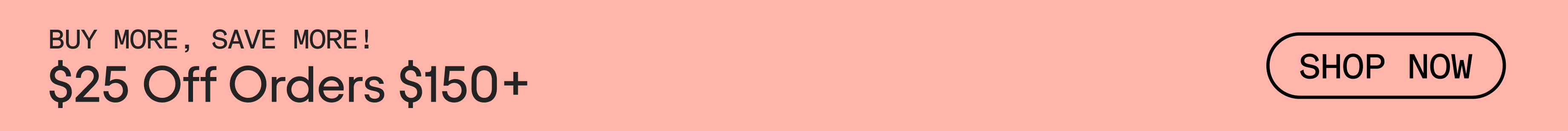 Animated GIF with alternating text. Black text on pink background that reads, Buy More, Save More! $25 Off Orders $150+. Text alternates to black text that reads: $50 Off Orders $200+. Link text reads, SHOP NOW.