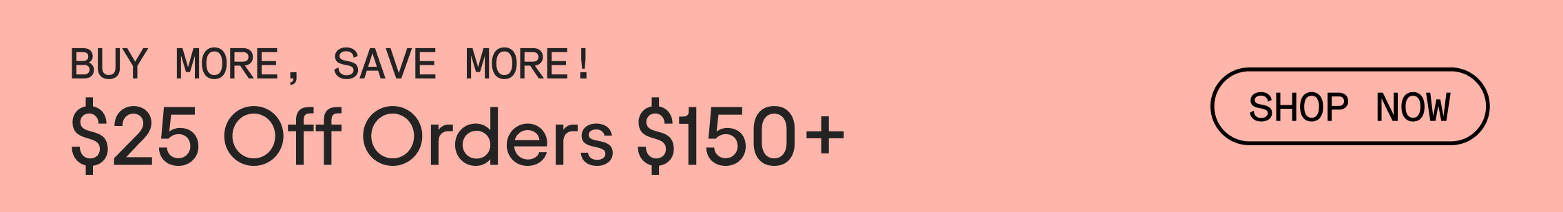 Animated GIF with alternating text. Black text on pink background that reads, Buy More, Save More! $25 Off Orders $150+. Text alternates to black text that reads: $50 Off Orders $200+. Link text reads, SHOP NOW.