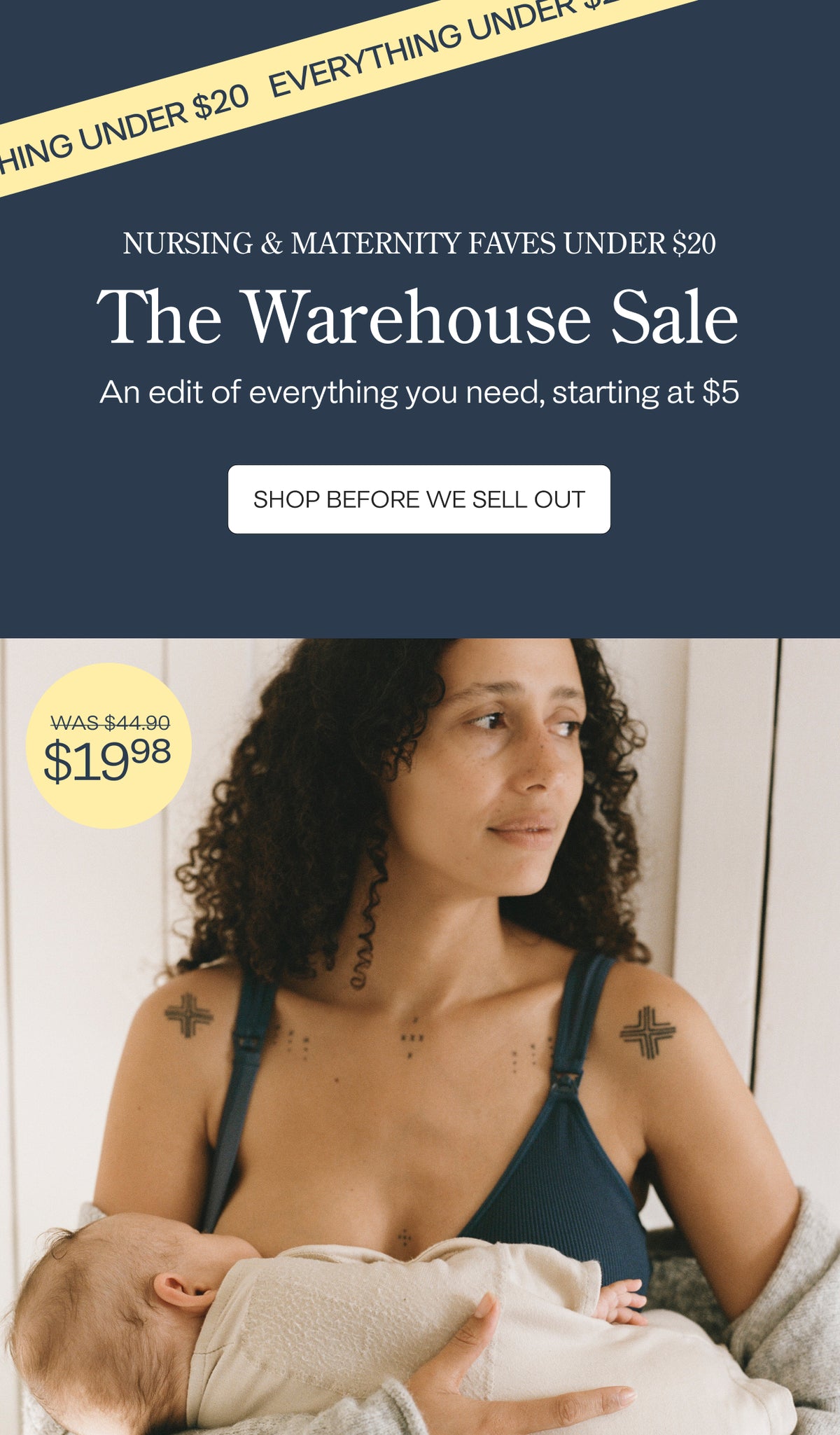 Promotional image split into two. Top side has dark blue background with yellow banner and dark blue text that reads, EVERYTHING UNDER $20. White text below reads, NURSING & MATERNITY FAVES UNDER $20. The Warehouse Sale. An edit of everything you need. Get styles starting at $5 before they sell out. Dark blue text on white button reads, SHOP THE SALE. Bottom side of image of mother breastfeeding baby in sunlit room while wearing a nursing bra. Yellow spot text reads, Was $44.90, now $19.98.
