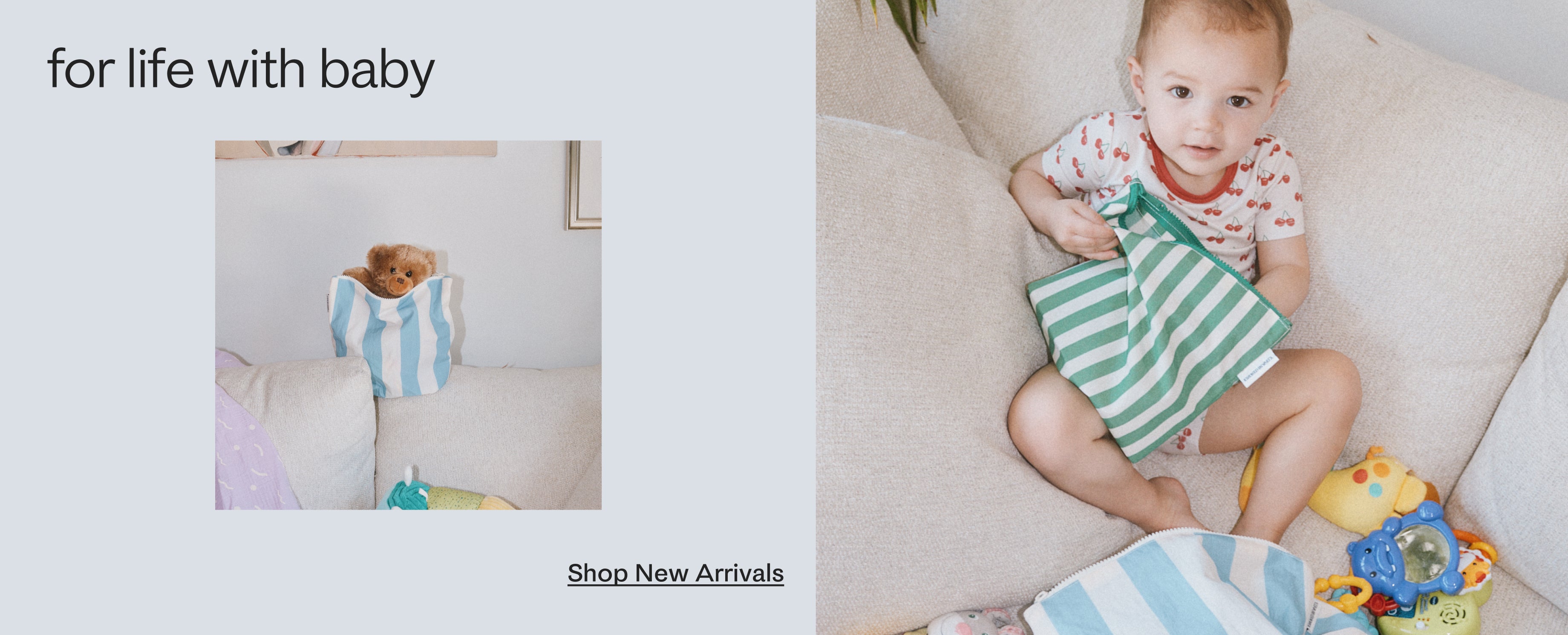 Black text on a grey background, stating: for life with baby, shop new arrivals. Photo of a Zipper Pouch in Blue Wide Stripe on a couch with a teddy bear poking out. Photo of a toddler wearing Bamboo Short Sleeve & Shorts Set in Ivory Cherries, sitting on couch with many toys, while reaching into Zipper Pouch Three-Piece Set in Stripe. 